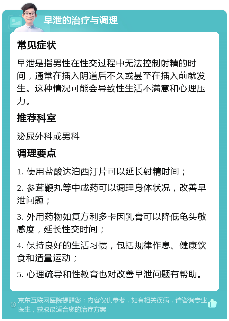 早泄的治疗与调理 常见症状 早泄是指男性在性交过程中无法控制射精的时间，通常在插入阴道后不久或甚至在插入前就发生。这种情况可能会导致性生活不满意和心理压力。 推荐科室 泌尿外科或男科 调理要点 1. 使用盐酸达泊西汀片可以延长射精时间； 2. 参茸鞭丸等中成药可以调理身体状况，改善早泄问题； 3. 外用药物如复方利多卡因乳膏可以降低龟头敏感度，延长性交时间； 4. 保持良好的生活习惯，包括规律作息、健康饮食和适量运动； 5. 心理疏导和性教育也对改善早泄问题有帮助。