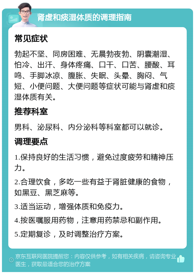 肾虚和痰湿体质的调理指南 常见症状 勃起不坚、同房困难、无晨勃夜勃、阴囊潮湿、怕冷、出汗、身体疼痛、口干、口苦、腰酸、耳鸣、手脚冰凉、腹胀、失眠、头晕、胸闷、气短、小便问题、大便问题等症状可能与肾虚和痰湿体质有关。 推荐科室 男科、泌尿科、内分泌科等科室都可以就诊。 调理要点 1.保持良好的生活习惯，避免过度疲劳和精神压力。 2.合理饮食，多吃一些有益于肾脏健康的食物，如黑豆、黑芝麻等。 3.适当运动，增强体质和免疫力。 4.按医嘱服用药物，注意用药禁忌和副作用。 5.定期复诊，及时调整治疗方案。