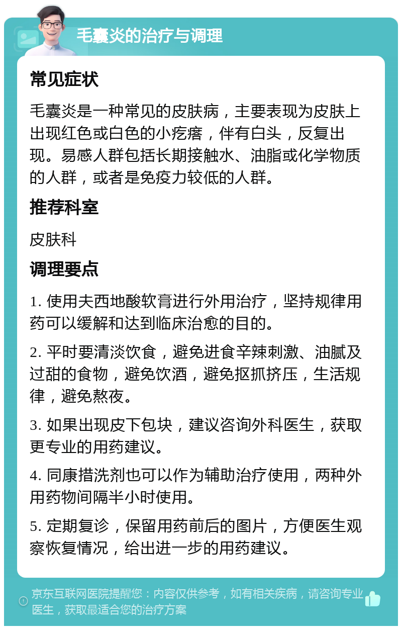 毛囊炎的治疗与调理 常见症状 毛囊炎是一种常见的皮肤病，主要表现为皮肤上出现红色或白色的小疙瘩，伴有白头，反复出现。易感人群包括长期接触水、油脂或化学物质的人群，或者是免疫力较低的人群。 推荐科室 皮肤科 调理要点 1. 使用夫西地酸软膏进行外用治疗，坚持规律用药可以缓解和达到临床治愈的目的。 2. 平时要清淡饮食，避免进食辛辣刺激、油腻及过甜的食物，避免饮酒，避免抠抓挤压，生活规律，避免熬夜。 3. 如果出现皮下包块，建议咨询外科医生，获取更专业的用药建议。 4. 同康措洗剂也可以作为辅助治疗使用，两种外用药物间隔半小时使用。 5. 定期复诊，保留用药前后的图片，方便医生观察恢复情况，给出进一步的用药建议。