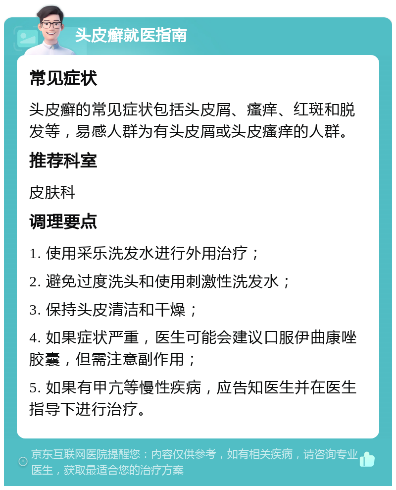 头皮癣就医指南 常见症状 头皮癣的常见症状包括头皮屑、瘙痒、红斑和脱发等，易感人群为有头皮屑或头皮瘙痒的人群。 推荐科室 皮肤科 调理要点 1. 使用采乐洗发水进行外用治疗； 2. 避免过度洗头和使用刺激性洗发水； 3. 保持头皮清洁和干燥； 4. 如果症状严重，医生可能会建议口服伊曲康唑胶囊，但需注意副作用； 5. 如果有甲亢等慢性疾病，应告知医生并在医生指导下进行治疗。