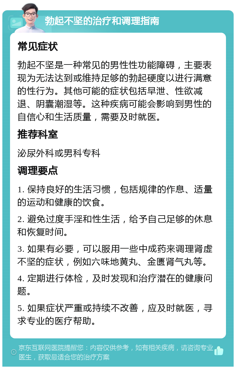 勃起不坚的治疗和调理指南 常见症状 勃起不坚是一种常见的男性性功能障碍，主要表现为无法达到或维持足够的勃起硬度以进行满意的性行为。其他可能的症状包括早泄、性欲减退、阴囊潮湿等。这种疾病可能会影响到男性的自信心和生活质量，需要及时就医。 推荐科室 泌尿外科或男科专科 调理要点 1. 保持良好的生活习惯，包括规律的作息、适量的运动和健康的饮食。 2. 避免过度手淫和性生活，给予自己足够的休息和恢复时间。 3. 如果有必要，可以服用一些中成药来调理肾虚不坚的症状，例如六味地黄丸、金匮肾气丸等。 4. 定期进行体检，及时发现和治疗潜在的健康问题。 5. 如果症状严重或持续不改善，应及时就医，寻求专业的医疗帮助。