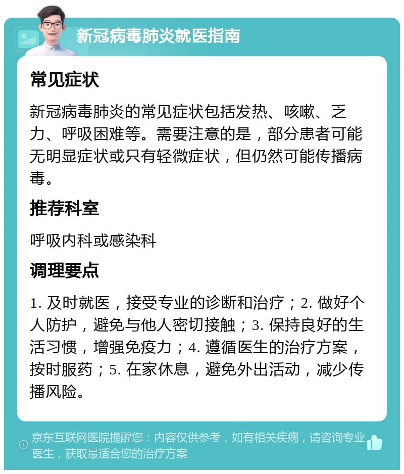 新冠病毒肺炎就医指南 常见症状 新冠病毒肺炎的常见症状包括发热、咳嗽、乏力、呼吸困难等。需要注意的是，部分患者可能无明显症状或只有轻微症状，但仍然可能传播病毒。 推荐科室 呼吸内科或感染科 调理要点 1. 及时就医，接受专业的诊断和治疗；2. 做好个人防护，避免与他人密切接触；3. 保持良好的生活习惯，增强免疫力；4. 遵循医生的治疗方案，按时服药；5. 在家休息，避免外出活动，减少传播风险。