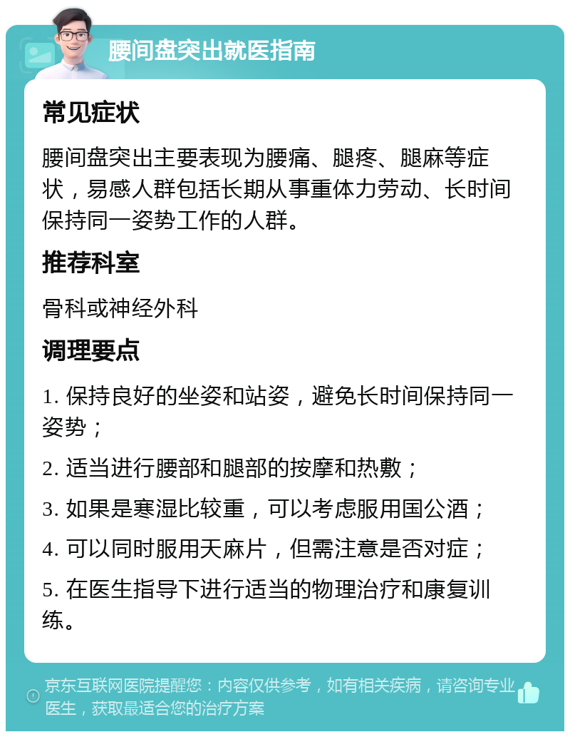 腰间盘突出就医指南 常见症状 腰间盘突出主要表现为腰痛、腿疼、腿麻等症状，易感人群包括长期从事重体力劳动、长时间保持同一姿势工作的人群。 推荐科室 骨科或神经外科 调理要点 1. 保持良好的坐姿和站姿，避免长时间保持同一姿势； 2. 适当进行腰部和腿部的按摩和热敷； 3. 如果是寒湿比较重，可以考虑服用国公酒； 4. 可以同时服用天麻片，但需注意是否对症； 5. 在医生指导下进行适当的物理治疗和康复训练。