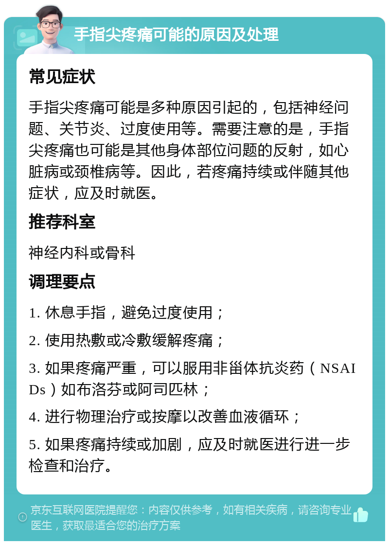 手指尖疼痛可能的原因及处理 常见症状 手指尖疼痛可能是多种原因引起的，包括神经问题、关节炎、过度使用等。需要注意的是，手指尖疼痛也可能是其他身体部位问题的反射，如心脏病或颈椎病等。因此，若疼痛持续或伴随其他症状，应及时就医。 推荐科室 神经内科或骨科 调理要点 1. 休息手指，避免过度使用； 2. 使用热敷或冷敷缓解疼痛； 3. 如果疼痛严重，可以服用非甾体抗炎药（NSAIDs）如布洛芬或阿司匹林； 4. 进行物理治疗或按摩以改善血液循环； 5. 如果疼痛持续或加剧，应及时就医进行进一步检查和治疗。