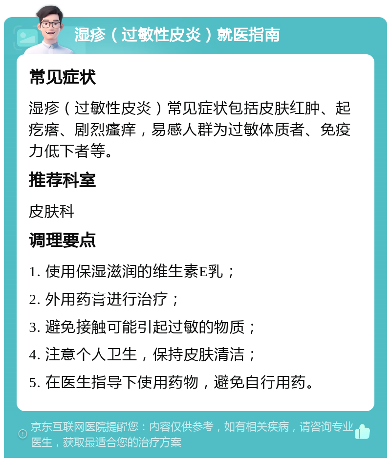 湿疹（过敏性皮炎）就医指南 常见症状 湿疹（过敏性皮炎）常见症状包括皮肤红肿、起疙瘩、剧烈瘙痒，易感人群为过敏体质者、免疫力低下者等。 推荐科室 皮肤科 调理要点 1. 使用保湿滋润的维生素E乳； 2. 外用药膏进行治疗； 3. 避免接触可能引起过敏的物质； 4. 注意个人卫生，保持皮肤清洁； 5. 在医生指导下使用药物，避免自行用药。