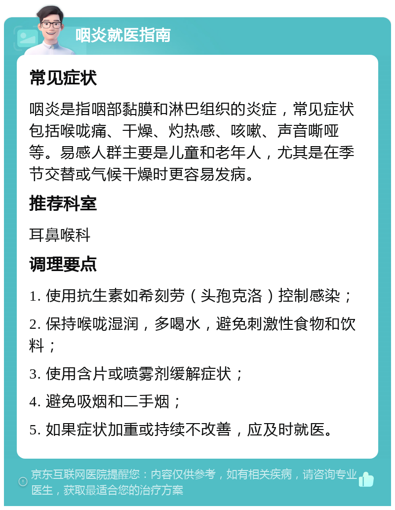 咽炎就医指南 常见症状 咽炎是指咽部黏膜和淋巴组织的炎症，常见症状包括喉咙痛、干燥、灼热感、咳嗽、声音嘶哑等。易感人群主要是儿童和老年人，尤其是在季节交替或气候干燥时更容易发病。 推荐科室 耳鼻喉科 调理要点 1. 使用抗生素如希刻劳（头孢克洛）控制感染； 2. 保持喉咙湿润，多喝水，避免刺激性食物和饮料； 3. 使用含片或喷雾剂缓解症状； 4. 避免吸烟和二手烟； 5. 如果症状加重或持续不改善，应及时就医。