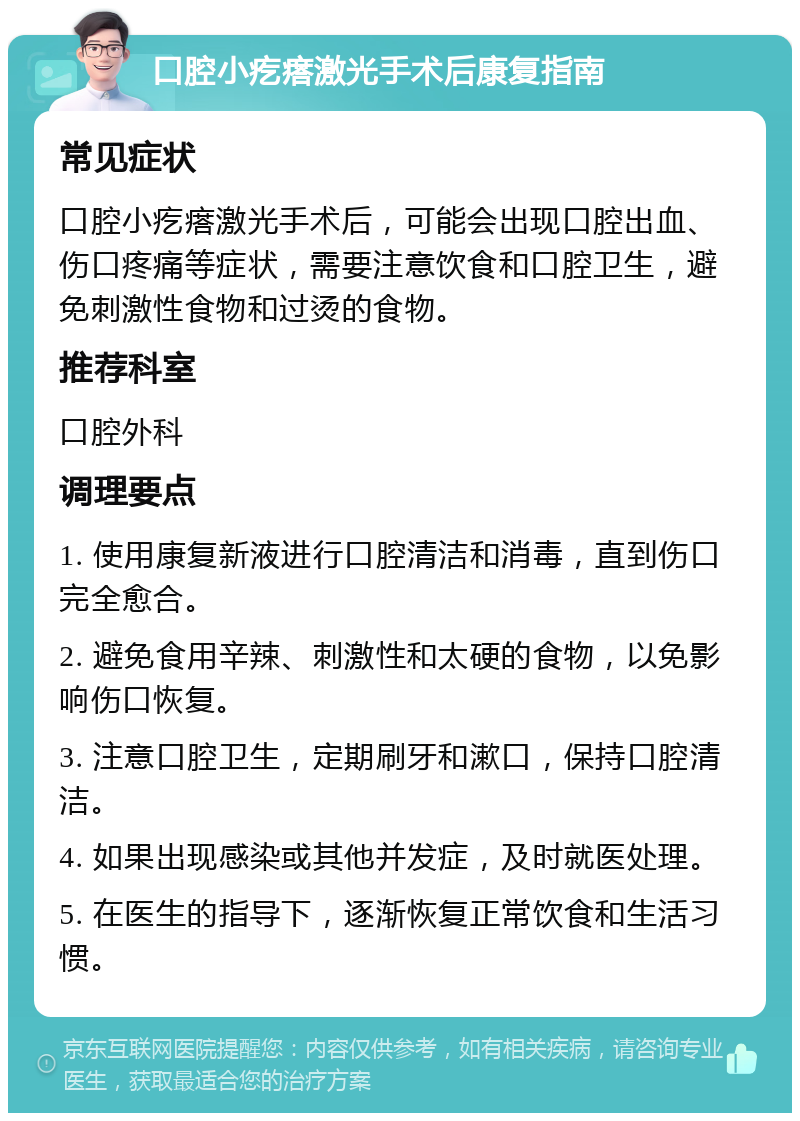 口腔小疙瘩激光手术后康复指南 常见症状 口腔小疙瘩激光手术后，可能会出现口腔出血、伤口疼痛等症状，需要注意饮食和口腔卫生，避免刺激性食物和过烫的食物。 推荐科室 口腔外科 调理要点 1. 使用康复新液进行口腔清洁和消毒，直到伤口完全愈合。 2. 避免食用辛辣、刺激性和太硬的食物，以免影响伤口恢复。 3. 注意口腔卫生，定期刷牙和漱口，保持口腔清洁。 4. 如果出现感染或其他并发症，及时就医处理。 5. 在医生的指导下，逐渐恢复正常饮食和生活习惯。