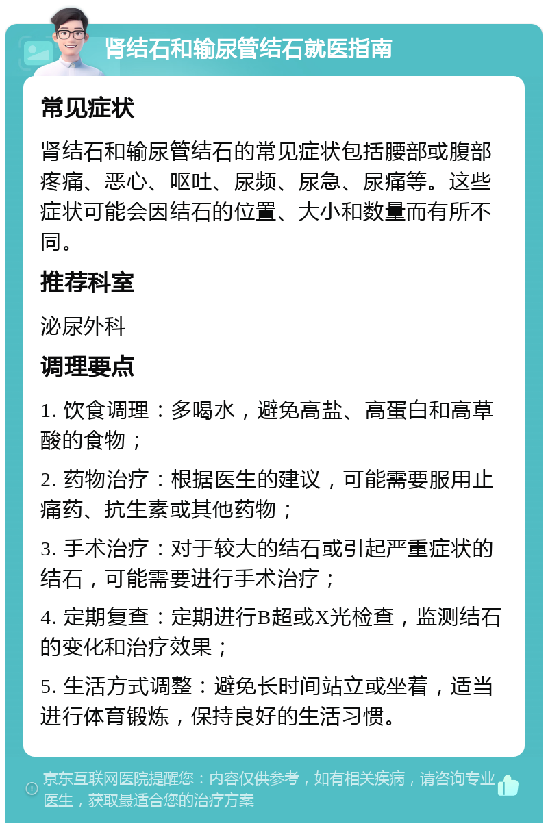 肾结石和输尿管结石就医指南 常见症状 肾结石和输尿管结石的常见症状包括腰部或腹部疼痛、恶心、呕吐、尿频、尿急、尿痛等。这些症状可能会因结石的位置、大小和数量而有所不同。 推荐科室 泌尿外科 调理要点 1. 饮食调理：多喝水，避免高盐、高蛋白和高草酸的食物； 2. 药物治疗：根据医生的建议，可能需要服用止痛药、抗生素或其他药物； 3. 手术治疗：对于较大的结石或引起严重症状的结石，可能需要进行手术治疗； 4. 定期复查：定期进行B超或X光检查，监测结石的变化和治疗效果； 5. 生活方式调整：避免长时间站立或坐着，适当进行体育锻炼，保持良好的生活习惯。