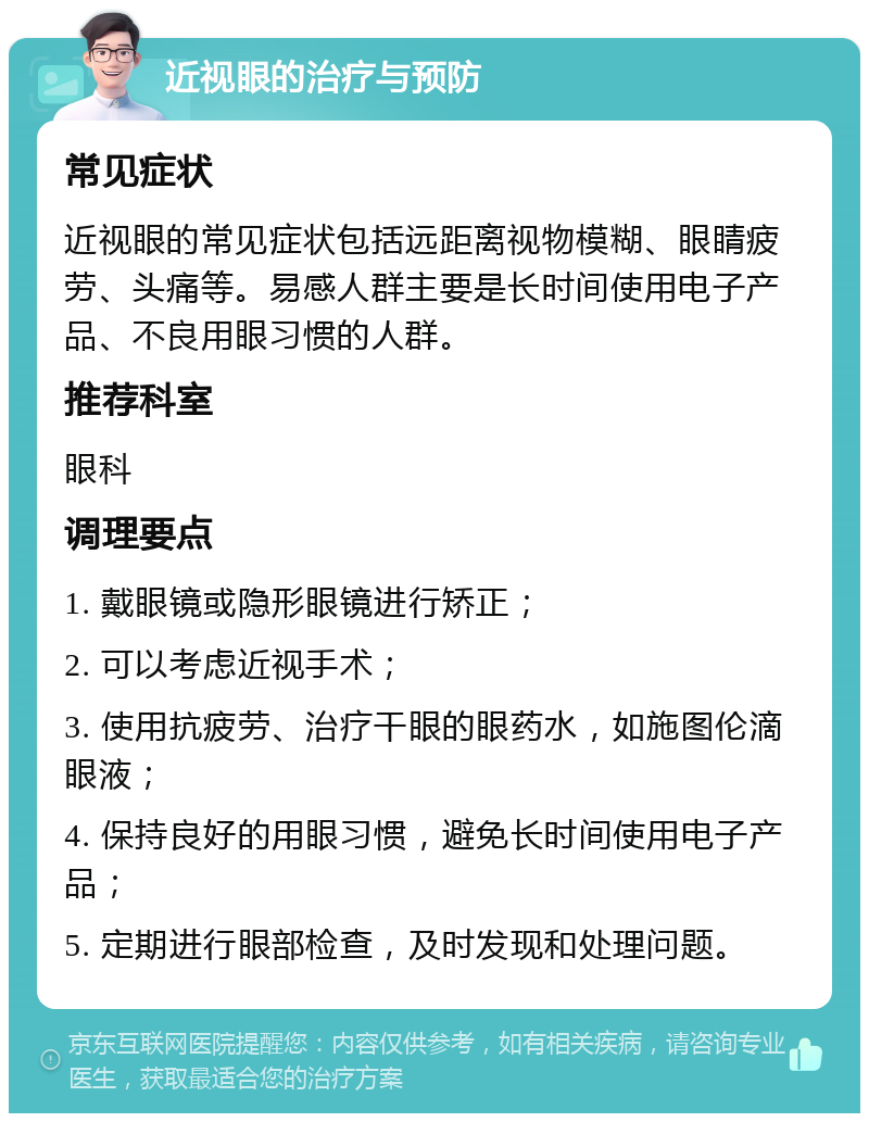 近视眼的治疗与预防 常见症状 近视眼的常见症状包括远距离视物模糊、眼睛疲劳、头痛等。易感人群主要是长时间使用电子产品、不良用眼习惯的人群。 推荐科室 眼科 调理要点 1. 戴眼镜或隐形眼镜进行矫正； 2. 可以考虑近视手术； 3. 使用抗疲劳、治疗干眼的眼药水，如施图伦滴眼液； 4. 保持良好的用眼习惯，避免长时间使用电子产品； 5. 定期进行眼部检查，及时发现和处理问题。