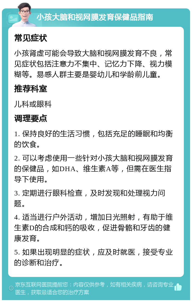 小孩大脑和视网膜发育保健品指南 常见症状 小孩肾虚可能会导致大脑和视网膜发育不良，常见症状包括注意力不集中、记忆力下降、视力模糊等。易感人群主要是婴幼儿和学龄前儿童。 推荐科室 儿科或眼科 调理要点 1. 保持良好的生活习惯，包括充足的睡眠和均衡的饮食。 2. 可以考虑使用一些针对小孩大脑和视网膜发育的保健品，如DHA、维生素A等，但需在医生指导下使用。 3. 定期进行眼科检查，及时发现和处理视力问题。 4. 适当进行户外活动，增加日光照射，有助于维生素D的合成和钙的吸收，促进骨骼和牙齿的健康发育。 5. 如果出现明显的症状，应及时就医，接受专业的诊断和治疗。