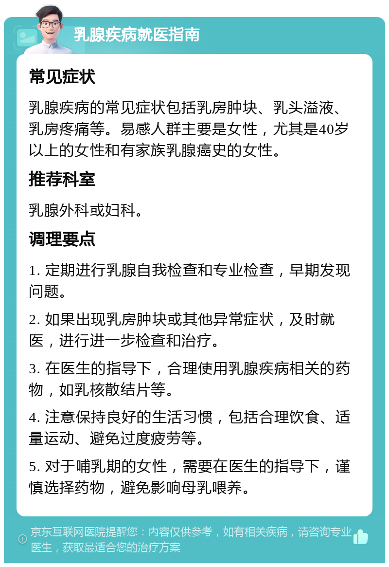 乳腺疾病就医指南 常见症状 乳腺疾病的常见症状包括乳房肿块、乳头溢液、乳房疼痛等。易感人群主要是女性，尤其是40岁以上的女性和有家族乳腺癌史的女性。 推荐科室 乳腺外科或妇科。 调理要点 1. 定期进行乳腺自我检查和专业检查，早期发现问题。 2. 如果出现乳房肿块或其他异常症状，及时就医，进行进一步检查和治疗。 3. 在医生的指导下，合理使用乳腺疾病相关的药物，如乳核散结片等。 4. 注意保持良好的生活习惯，包括合理饮食、适量运动、避免过度疲劳等。 5. 对于哺乳期的女性，需要在医生的指导下，谨慎选择药物，避免影响母乳喂养。