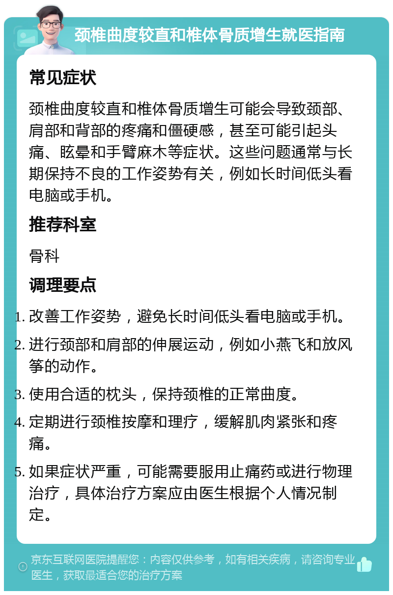 颈椎曲度较直和椎体骨质增生就医指南 常见症状 颈椎曲度较直和椎体骨质增生可能会导致颈部、肩部和背部的疼痛和僵硬感，甚至可能引起头痛、眩晕和手臂麻木等症状。这些问题通常与长期保持不良的工作姿势有关，例如长时间低头看电脑或手机。 推荐科室 骨科 调理要点 改善工作姿势，避免长时间低头看电脑或手机。 进行颈部和肩部的伸展运动，例如小燕飞和放风筝的动作。 使用合适的枕头，保持颈椎的正常曲度。 定期进行颈椎按摩和理疗，缓解肌肉紧张和疼痛。 如果症状严重，可能需要服用止痛药或进行物理治疗，具体治疗方案应由医生根据个人情况制定。