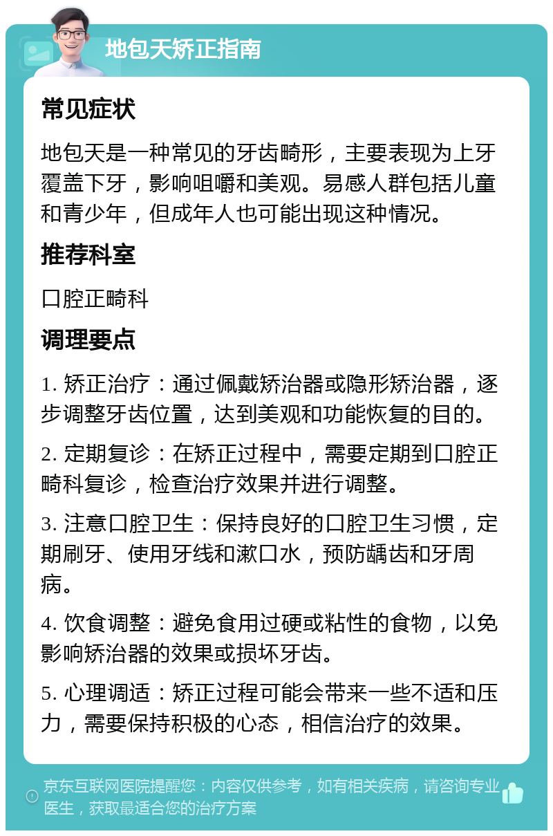 地包天矫正指南 常见症状 地包天是一种常见的牙齿畸形，主要表现为上牙覆盖下牙，影响咀嚼和美观。易感人群包括儿童和青少年，但成年人也可能出现这种情况。 推荐科室 口腔正畸科 调理要点 1. 矫正治疗：通过佩戴矫治器或隐形矫治器，逐步调整牙齿位置，达到美观和功能恢复的目的。 2. 定期复诊：在矫正过程中，需要定期到口腔正畸科复诊，检查治疗效果并进行调整。 3. 注意口腔卫生：保持良好的口腔卫生习惯，定期刷牙、使用牙线和漱口水，预防龋齿和牙周病。 4. 饮食调整：避免食用过硬或粘性的食物，以免影响矫治器的效果或损坏牙齿。 5. 心理调适：矫正过程可能会带来一些不适和压力，需要保持积极的心态，相信治疗的效果。