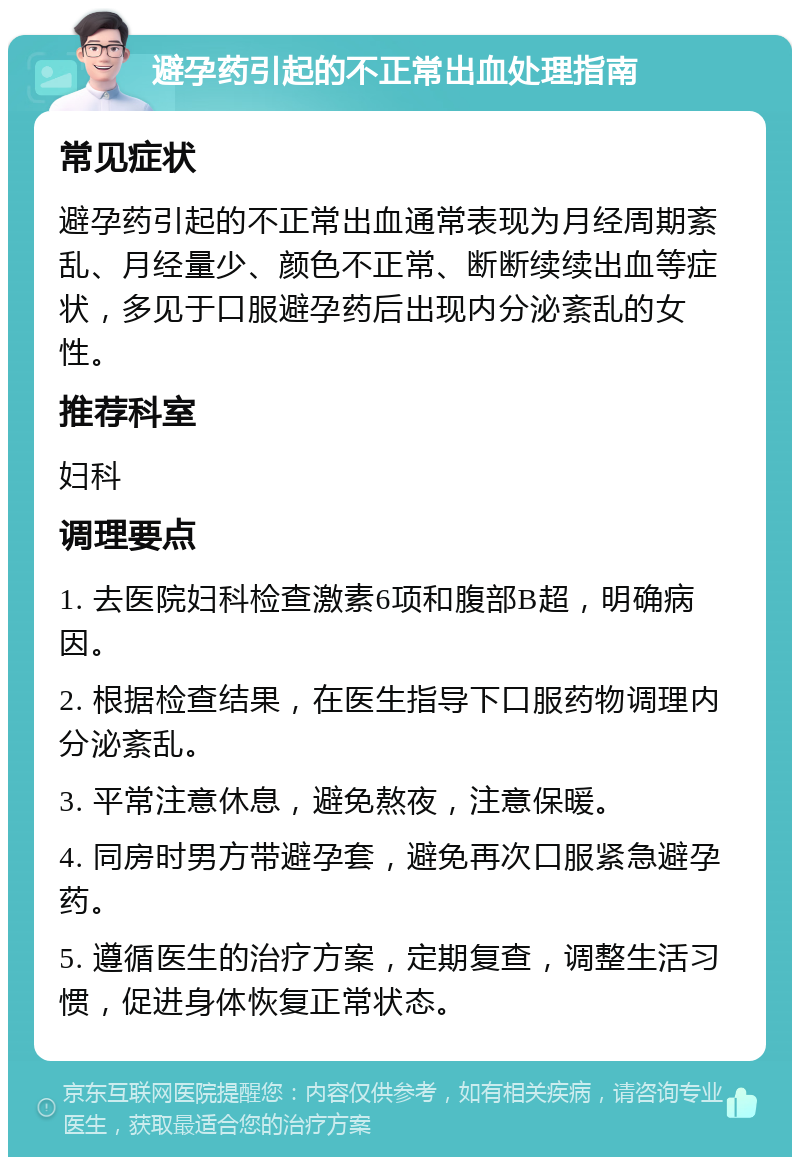 避孕药引起的不正常出血处理指南 常见症状 避孕药引起的不正常出血通常表现为月经周期紊乱、月经量少、颜色不正常、断断续续出血等症状，多见于口服避孕药后出现内分泌紊乱的女性。 推荐科室 妇科 调理要点 1. 去医院妇科检查激素6项和腹部B超，明确病因。 2. 根据检查结果，在医生指导下口服药物调理内分泌紊乱。 3. 平常注意休息，避免熬夜，注意保暖。 4. 同房时男方带避孕套，避免再次口服紧急避孕药。 5. 遵循医生的治疗方案，定期复查，调整生活习惯，促进身体恢复正常状态。