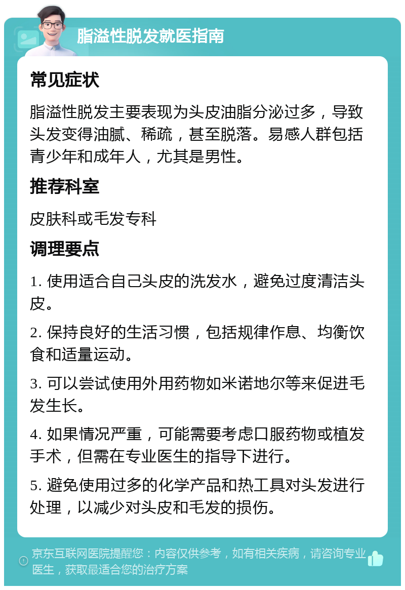 脂溢性脱发就医指南 常见症状 脂溢性脱发主要表现为头皮油脂分泌过多，导致头发变得油腻、稀疏，甚至脱落。易感人群包括青少年和成年人，尤其是男性。 推荐科室 皮肤科或毛发专科 调理要点 1. 使用适合自己头皮的洗发水，避免过度清洁头皮。 2. 保持良好的生活习惯，包括规律作息、均衡饮食和适量运动。 3. 可以尝试使用外用药物如米诺地尔等来促进毛发生长。 4. 如果情况严重，可能需要考虑口服药物或植发手术，但需在专业医生的指导下进行。 5. 避免使用过多的化学产品和热工具对头发进行处理，以减少对头皮和毛发的损伤。