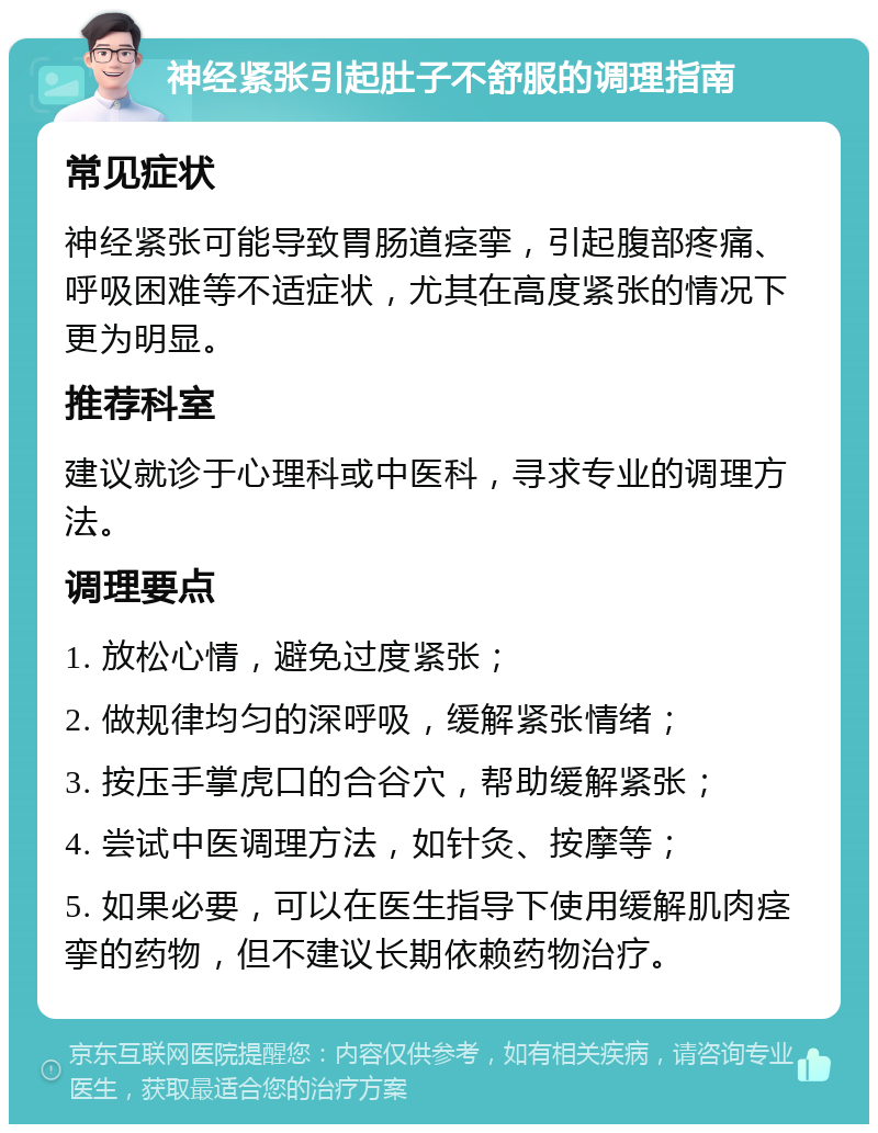 神经紧张引起肚子不舒服的调理指南 常见症状 神经紧张可能导致胃肠道痉挛，引起腹部疼痛、呼吸困难等不适症状，尤其在高度紧张的情况下更为明显。 推荐科室 建议就诊于心理科或中医科，寻求专业的调理方法。 调理要点 1. 放松心情，避免过度紧张； 2. 做规律均匀的深呼吸，缓解紧张情绪； 3. 按压手掌虎口的合谷穴，帮助缓解紧张； 4. 尝试中医调理方法，如针灸、按摩等； 5. 如果必要，可以在医生指导下使用缓解肌肉痉挛的药物，但不建议长期依赖药物治疗。