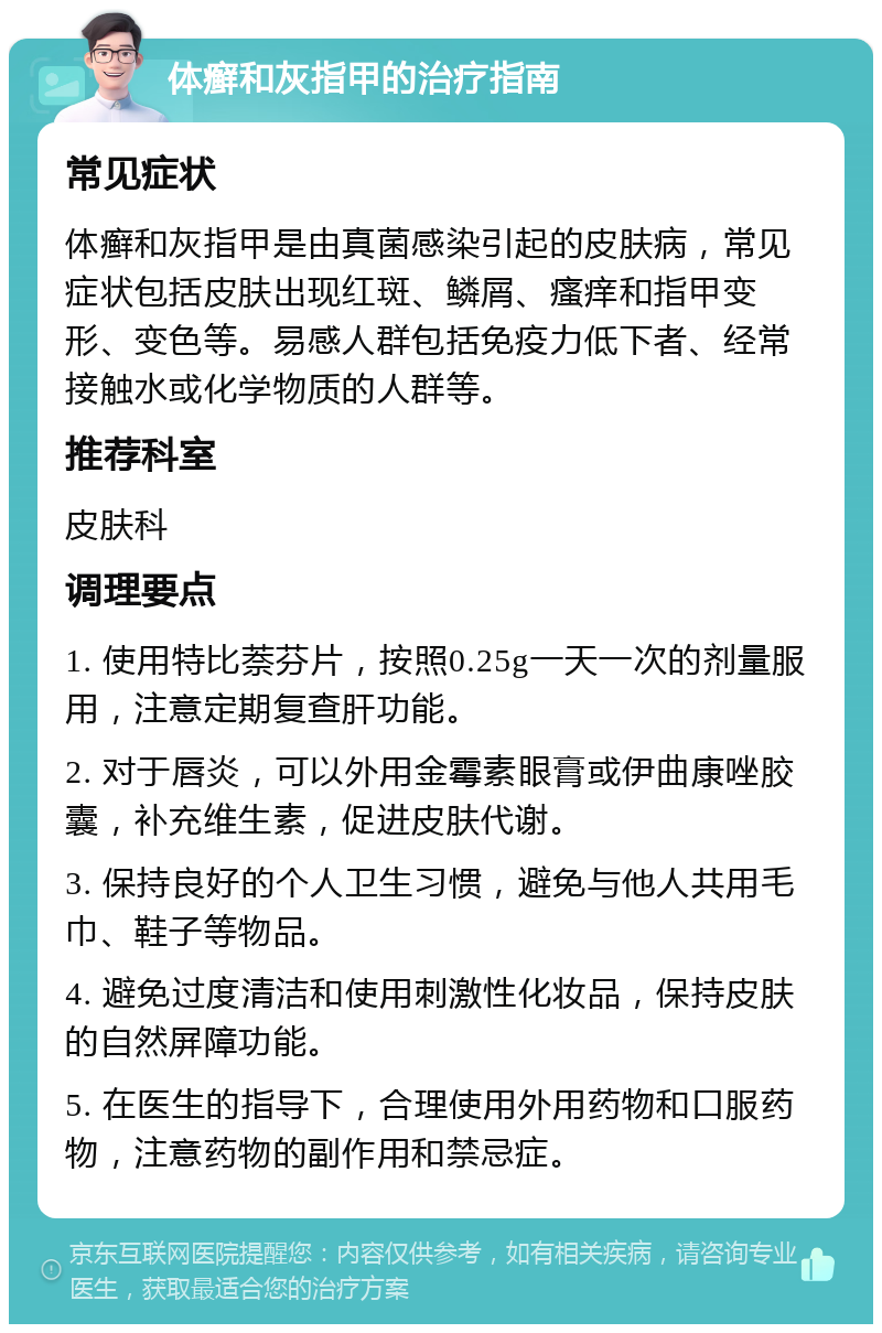 体癣和灰指甲的治疗指南 常见症状 体癣和灰指甲是由真菌感染引起的皮肤病，常见症状包括皮肤出现红斑、鳞屑、瘙痒和指甲变形、变色等。易感人群包括免疫力低下者、经常接触水或化学物质的人群等。 推荐科室 皮肤科 调理要点 1. 使用特比萘芬片，按照0.25g一天一次的剂量服用，注意定期复查肝功能。 2. 对于唇炎，可以外用金霉素眼膏或伊曲康唑胶囊，补充维生素，促进皮肤代谢。 3. 保持良好的个人卫生习惯，避免与他人共用毛巾、鞋子等物品。 4. 避免过度清洁和使用刺激性化妆品，保持皮肤的自然屏障功能。 5. 在医生的指导下，合理使用外用药物和口服药物，注意药物的副作用和禁忌症。