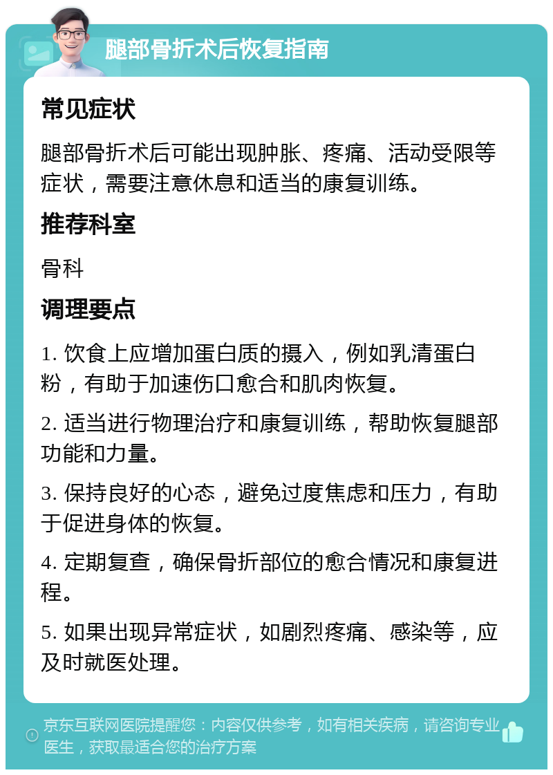 腿部骨折术后恢复指南 常见症状 腿部骨折术后可能出现肿胀、疼痛、活动受限等症状，需要注意休息和适当的康复训练。 推荐科室 骨科 调理要点 1. 饮食上应增加蛋白质的摄入，例如乳清蛋白粉，有助于加速伤口愈合和肌肉恢复。 2. 适当进行物理治疗和康复训练，帮助恢复腿部功能和力量。 3. 保持良好的心态，避免过度焦虑和压力，有助于促进身体的恢复。 4. 定期复查，确保骨折部位的愈合情况和康复进程。 5. 如果出现异常症状，如剧烈疼痛、感染等，应及时就医处理。