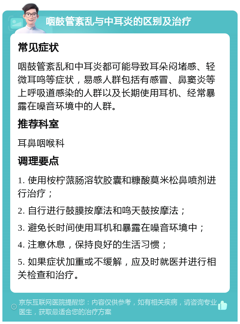 咽鼓管紊乱与中耳炎的区别及治疗 常见症状 咽鼓管紊乱和中耳炎都可能导致耳朵闷堵感、轻微耳鸣等症状，易感人群包括有感冒、鼻窦炎等上呼吸道感染的人群以及长期使用耳机、经常暴露在噪音环境中的人群。 推荐科室 耳鼻咽喉科 调理要点 1. 使用桉柠蒎肠溶软胶囊和糠酸莫米松鼻喷剂进行治疗； 2. 自行进行鼓膜按摩法和鸣天鼓按摩法； 3. 避免长时间使用耳机和暴露在噪音环境中； 4. 注意休息，保持良好的生活习惯； 5. 如果症状加重或不缓解，应及时就医并进行相关检查和治疗。