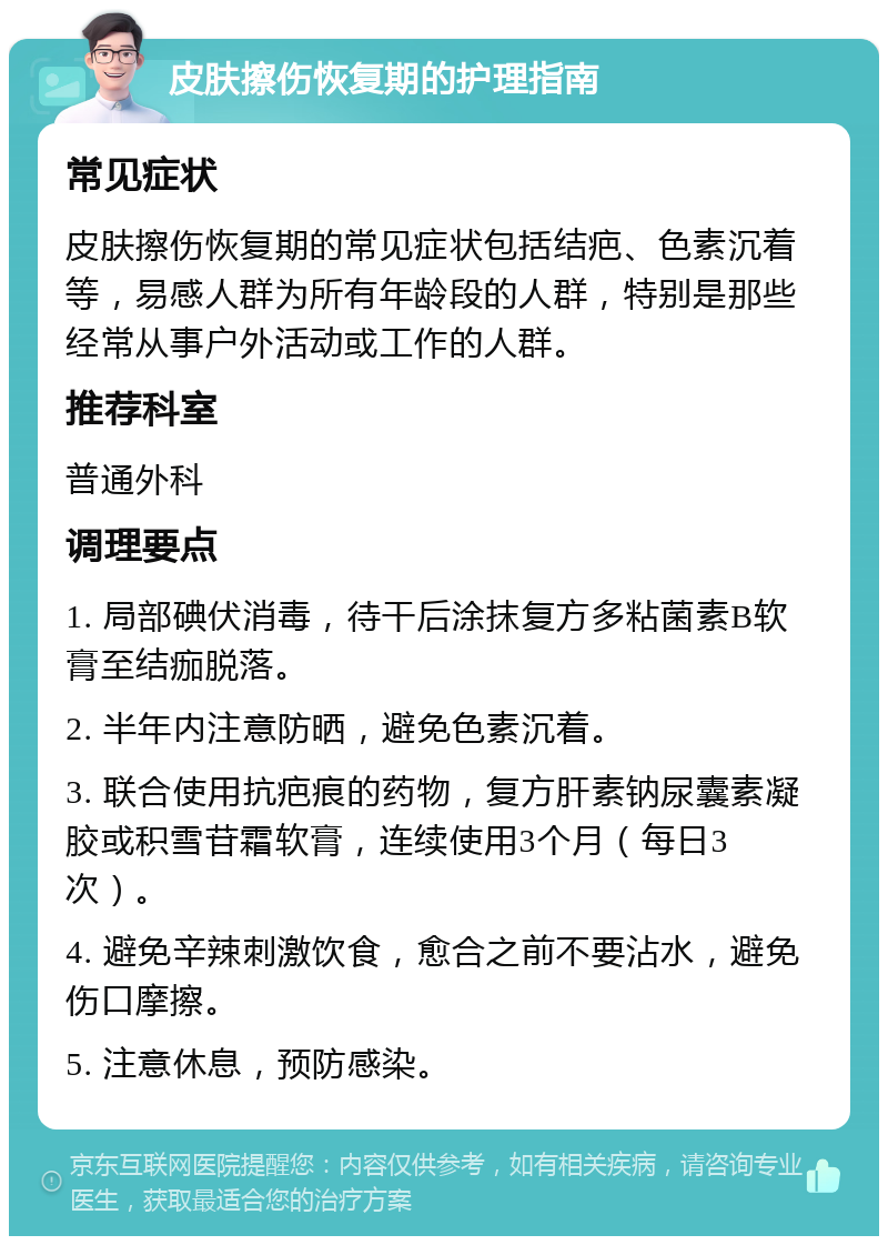 皮肤擦伤恢复期的护理指南 常见症状 皮肤擦伤恢复期的常见症状包括结疤、色素沉着等，易感人群为所有年龄段的人群，特别是那些经常从事户外活动或工作的人群。 推荐科室 普通外科 调理要点 1. 局部碘伏消毒，待干后涂抹复方多粘菌素B软膏至结痂脱落。 2. 半年内注意防晒，避免色素沉着。 3. 联合使用抗疤痕的药物，复方肝素钠尿囊素凝胶或积雪苷霜软膏，连续使用3个月（每日3次）。 4. 避免辛辣刺激饮食，愈合之前不要沾水，避免伤口摩擦。 5. 注意休息，预防感染。