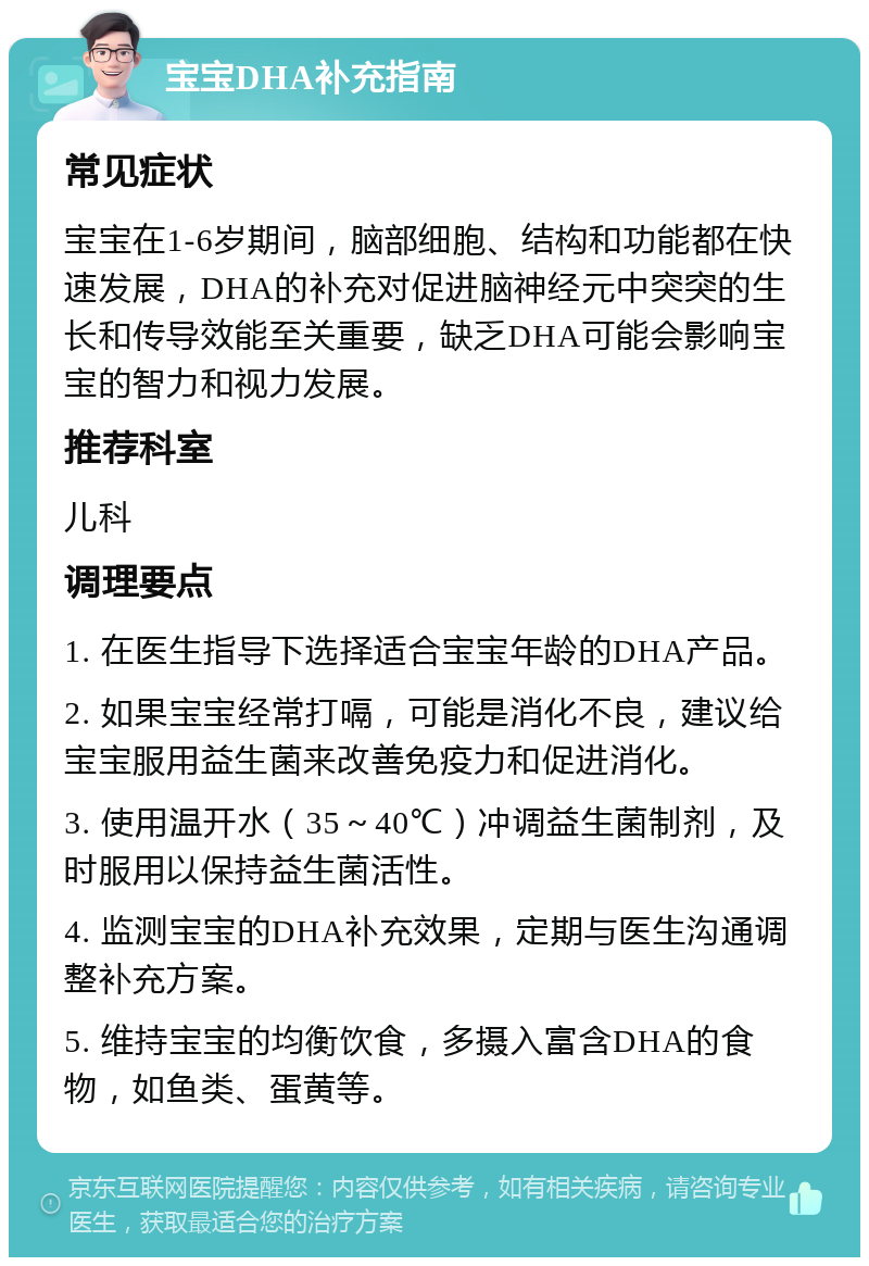 宝宝DHA补充指南 常见症状 宝宝在1-6岁期间，脑部细胞、结构和功能都在快速发展，DHA的补充对促进脑神经元中突突的生长和传导效能至关重要，缺乏DHA可能会影响宝宝的智力和视力发展。 推荐科室 儿科 调理要点 1. 在医生指导下选择适合宝宝年龄的DHA产品。 2. 如果宝宝经常打嗝，可能是消化不良，建议给宝宝服用益生菌来改善免疫力和促进消化。 3. 使用温开水（35～40℃）冲调益生菌制剂，及时服用以保持益生菌活性。 4. 监测宝宝的DHA补充效果，定期与医生沟通调整补充方案。 5. 维持宝宝的均衡饮食，多摄入富含DHA的食物，如鱼类、蛋黄等。