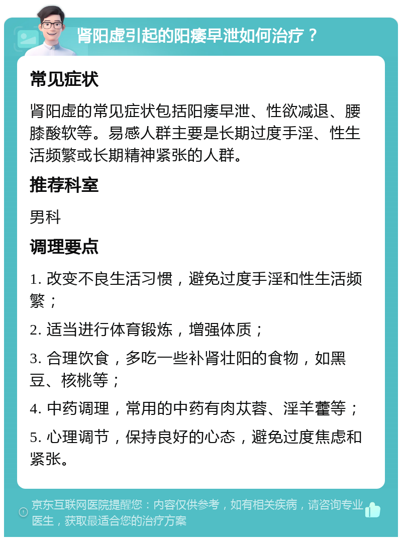 肾阳虚引起的阳痿早泄如何治疗？ 常见症状 肾阳虚的常见症状包括阳痿早泄、性欲减退、腰膝酸软等。易感人群主要是长期过度手淫、性生活频繁或长期精神紧张的人群。 推荐科室 男科 调理要点 1. 改变不良生活习惯，避免过度手淫和性生活频繁； 2. 适当进行体育锻炼，增强体质； 3. 合理饮食，多吃一些补肾壮阳的食物，如黑豆、核桃等； 4. 中药调理，常用的中药有肉苁蓉、淫羊藿等； 5. 心理调节，保持良好的心态，避免过度焦虑和紧张。