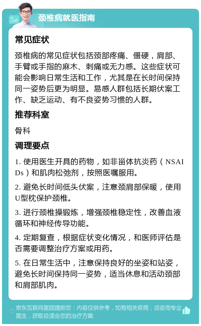 颈椎病就医指南 常见症状 颈椎病的常见症状包括颈部疼痛、僵硬，肩部、手臂或手指的麻木、刺痛或无力感。这些症状可能会影响日常生活和工作，尤其是在长时间保持同一姿势后更为明显。易感人群包括长期伏案工作、缺乏运动、有不良姿势习惯的人群。 推荐科室 骨科 调理要点 1. 使用医生开具的药物，如非甾体抗炎药（NSAIDs）和肌肉松弛剂，按照医嘱服用。 2. 避免长时间低头伏案，注意颈肩部保暖，使用U型枕保护颈椎。 3. 进行颈椎操锻炼，增强颈椎稳定性，改善血液循环和神经传导功能。 4. 定期复查，根据症状变化情况，和医师评估是否需要调整治疗方案或用药。 5. 在日常生活中，注意保持良好的坐姿和站姿，避免长时间保持同一姿势，适当休息和活动颈部和肩部肌肉。