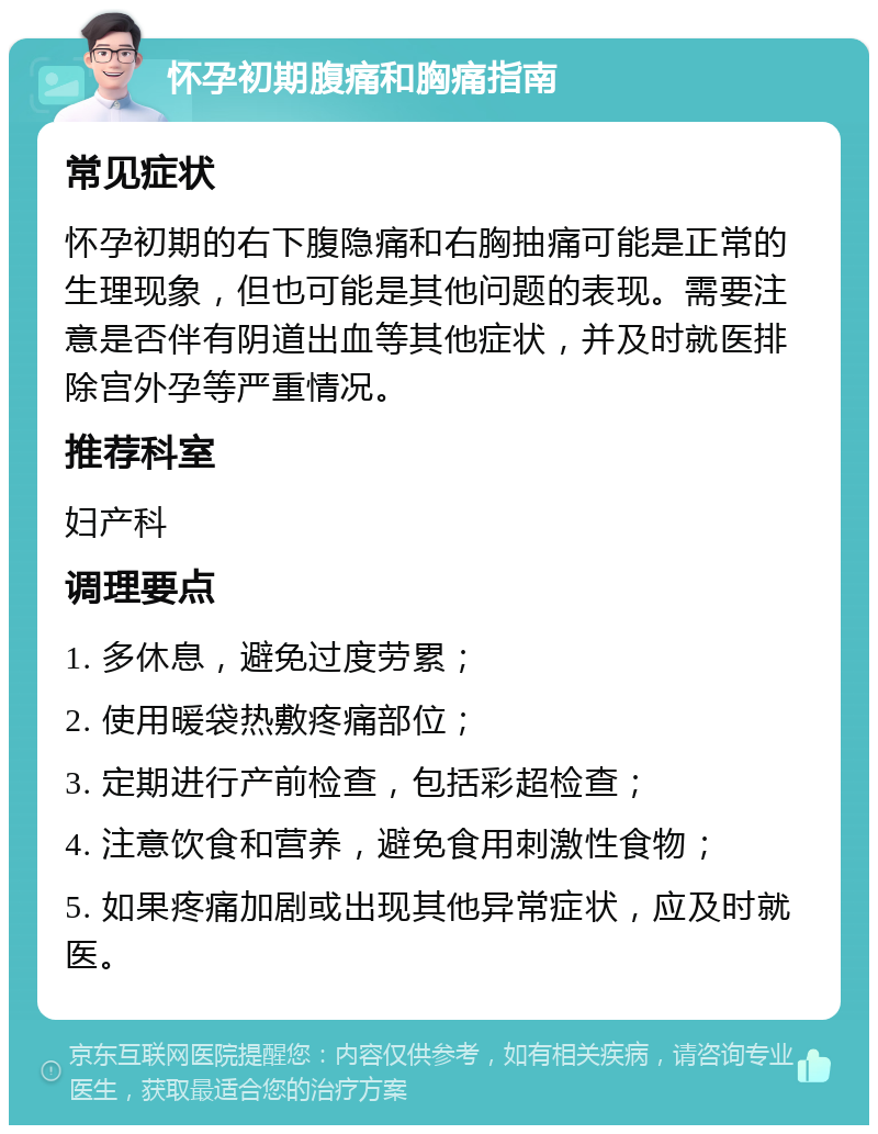 怀孕初期腹痛和胸痛指南 常见症状 怀孕初期的右下腹隐痛和右胸抽痛可能是正常的生理现象，但也可能是其他问题的表现。需要注意是否伴有阴道出血等其他症状，并及时就医排除宫外孕等严重情况。 推荐科室 妇产科 调理要点 1. 多休息，避免过度劳累； 2. 使用暖袋热敷疼痛部位； 3. 定期进行产前检查，包括彩超检查； 4. 注意饮食和营养，避免食用刺激性食物； 5. 如果疼痛加剧或出现其他异常症状，应及时就医。