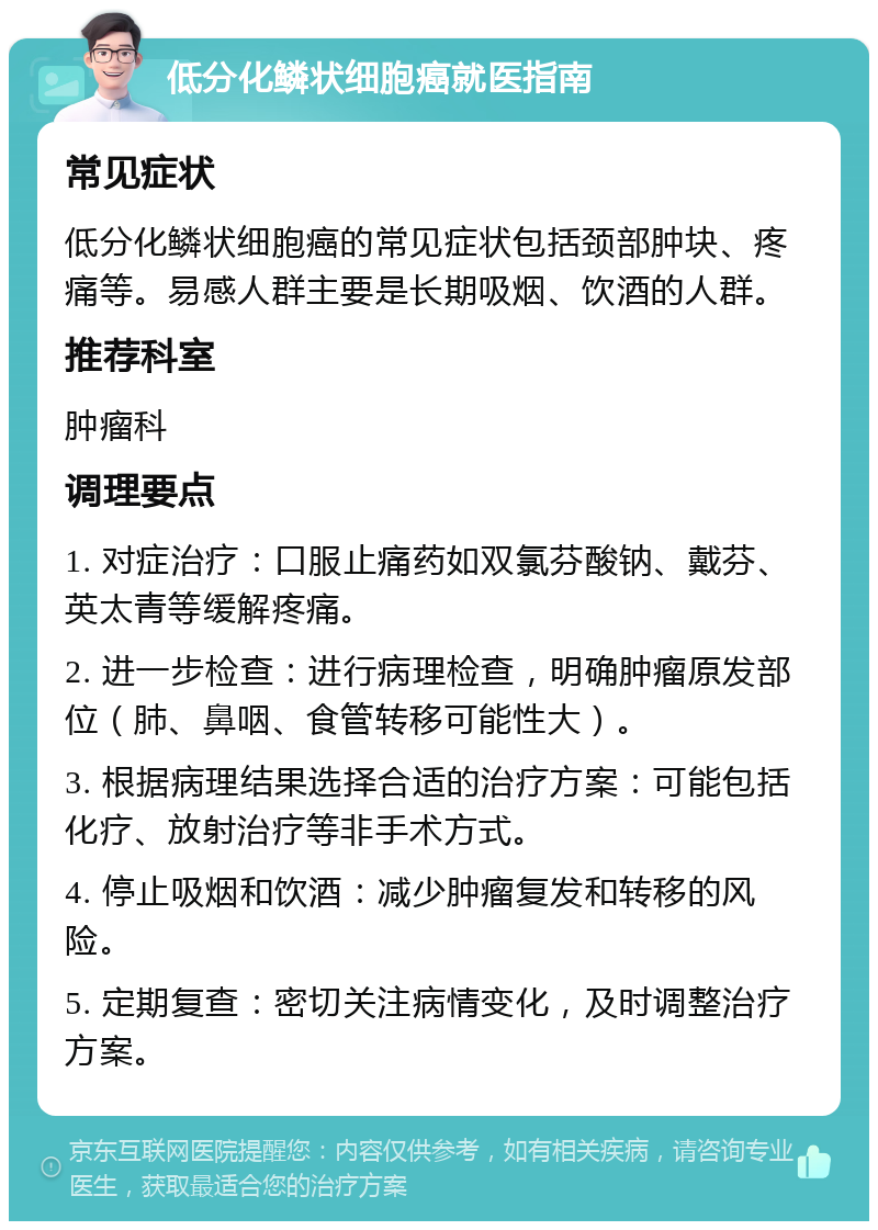 低分化鳞状细胞癌就医指南 常见症状 低分化鳞状细胞癌的常见症状包括颈部肿块、疼痛等。易感人群主要是长期吸烟、饮酒的人群。 推荐科室 肿瘤科 调理要点 1. 对症治疗：口服止痛药如双氯芬酸钠、戴芬、英太青等缓解疼痛。 2. 进一步检查：进行病理检查，明确肿瘤原发部位（肺、鼻咽、食管转移可能性大）。 3. 根据病理结果选择合适的治疗方案：可能包括化疗、放射治疗等非手术方式。 4. 停止吸烟和饮酒：减少肿瘤复发和转移的风险。 5. 定期复查：密切关注病情变化，及时调整治疗方案。