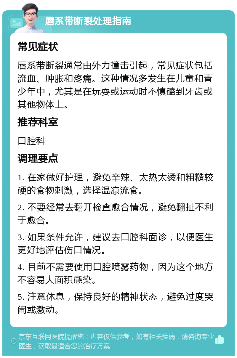 唇系带断裂处理指南 常见症状 唇系带断裂通常由外力撞击引起，常见症状包括流血、肿胀和疼痛。这种情况多发生在儿童和青少年中，尤其是在玩耍或运动时不慎磕到牙齿或其他物体上。 推荐科室 口腔科 调理要点 1. 在家做好护理，避免辛辣、太热太烫和粗糙较硬的食物刺激，选择温凉流食。 2. 不要经常去翻开检查愈合情况，避免翻扯不利于愈合。 3. 如果条件允许，建议去口腔科面诊，以便医生更好地评估伤口情况。 4. 目前不需要使用口腔喷雾药物，因为这个地方不容易大面积感染。 5. 注意休息，保持良好的精神状态，避免过度哭闹或激动。