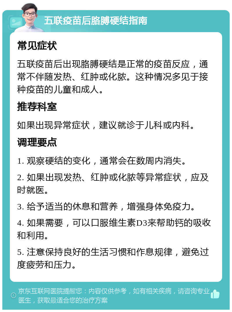 五联疫苗后胳膊硬结指南 常见症状 五联疫苗后出现胳膊硬结是正常的疫苗反应，通常不伴随发热、红肿或化脓。这种情况多见于接种疫苗的儿童和成人。 推荐科室 如果出现异常症状，建议就诊于儿科或内科。 调理要点 1. 观察硬结的变化，通常会在数周内消失。 2. 如果出现发热、红肿或化脓等异常症状，应及时就医。 3. 给予适当的休息和营养，增强身体免疫力。 4. 如果需要，可以口服维生素D3来帮助钙的吸收和利用。 5. 注意保持良好的生活习惯和作息规律，避免过度疲劳和压力。