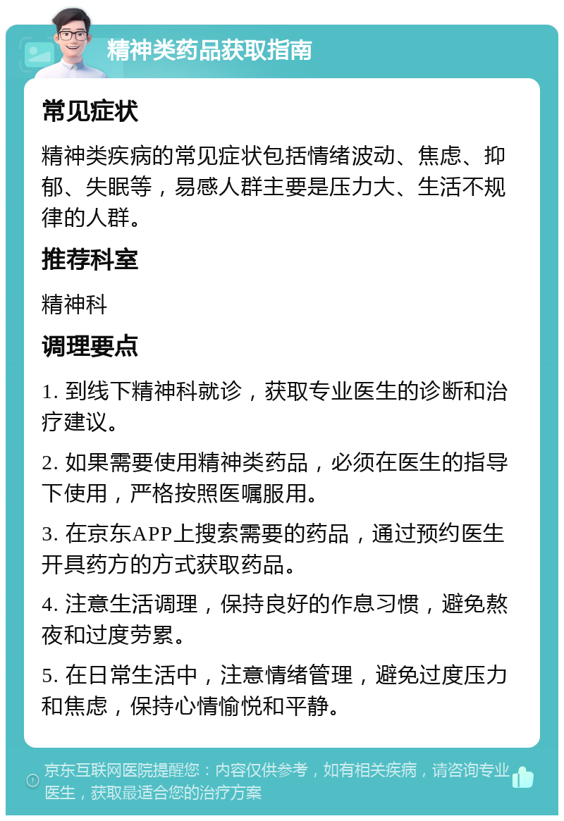 精神类药品获取指南 常见症状 精神类疾病的常见症状包括情绪波动、焦虑、抑郁、失眠等，易感人群主要是压力大、生活不规律的人群。 推荐科室 精神科 调理要点 1. 到线下精神科就诊，获取专业医生的诊断和治疗建议。 2. 如果需要使用精神类药品，必须在医生的指导下使用，严格按照医嘱服用。 3. 在京东APP上搜索需要的药品，通过预约医生开具药方的方式获取药品。 4. 注意生活调理，保持良好的作息习惯，避免熬夜和过度劳累。 5. 在日常生活中，注意情绪管理，避免过度压力和焦虑，保持心情愉悦和平静。