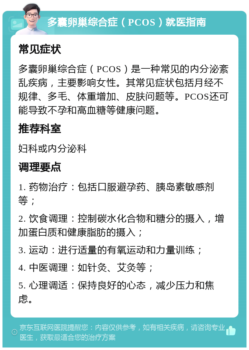 多囊卵巢综合症（PCOS）就医指南 常见症状 多囊卵巢综合症（PCOS）是一种常见的内分泌紊乱疾病，主要影响女性。其常见症状包括月经不规律、多毛、体重增加、皮肤问题等。PCOS还可能导致不孕和高血糖等健康问题。 推荐科室 妇科或内分泌科 调理要点 1. 药物治疗：包括口服避孕药、胰岛素敏感剂等； 2. 饮食调理：控制碳水化合物和糖分的摄入，增加蛋白质和健康脂肪的摄入； 3. 运动：进行适量的有氧运动和力量训练； 4. 中医调理：如针灸、艾灸等； 5. 心理调适：保持良好的心态，减少压力和焦虑。