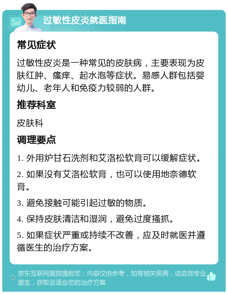 过敏性皮炎就医指南 常见症状 过敏性皮炎是一种常见的皮肤病，主要表现为皮肤红肿、瘙痒、起水泡等症状。易感人群包括婴幼儿、老年人和免疫力较弱的人群。 推荐科室 皮肤科 调理要点 1. 外用炉甘石洗剂和艾洛松软膏可以缓解症状。 2. 如果没有艾洛松软膏，也可以使用地奈德软膏。 3. 避免接触可能引起过敏的物质。 4. 保持皮肤清洁和湿润，避免过度搔抓。 5. 如果症状严重或持续不改善，应及时就医并遵循医生的治疗方案。