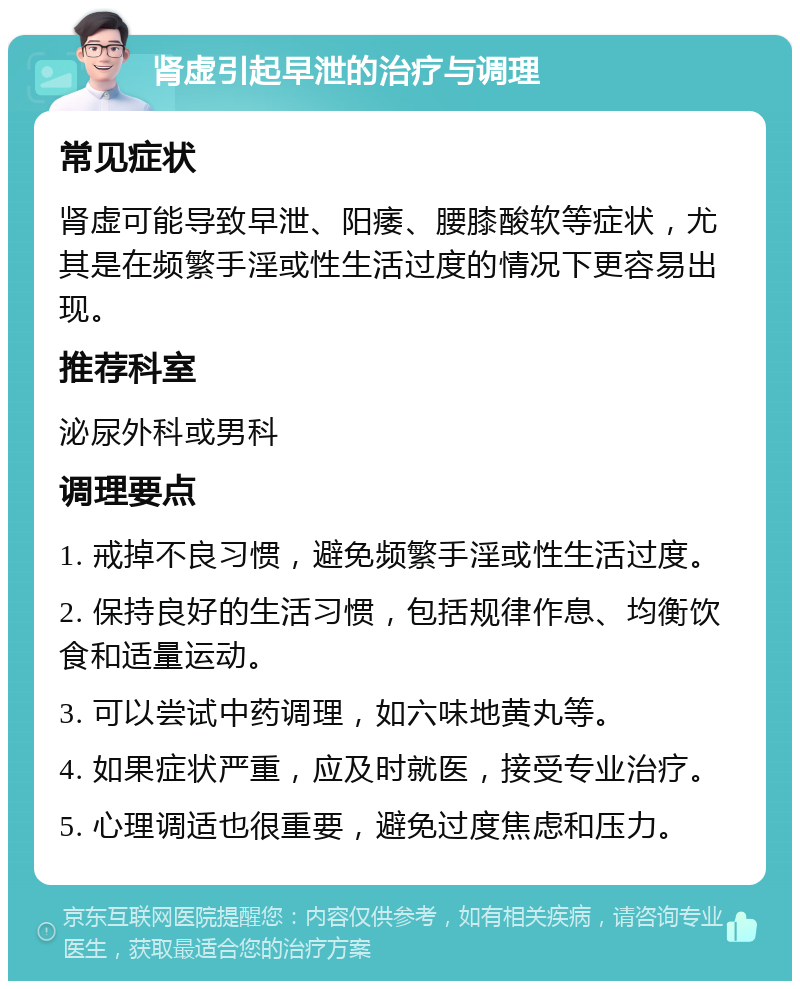 肾虚引起早泄的治疗与调理 常见症状 肾虚可能导致早泄、阳痿、腰膝酸软等症状，尤其是在频繁手淫或性生活过度的情况下更容易出现。 推荐科室 泌尿外科或男科 调理要点 1. 戒掉不良习惯，避免频繁手淫或性生活过度。 2. 保持良好的生活习惯，包括规律作息、均衡饮食和适量运动。 3. 可以尝试中药调理，如六味地黄丸等。 4. 如果症状严重，应及时就医，接受专业治疗。 5. 心理调适也很重要，避免过度焦虑和压力。