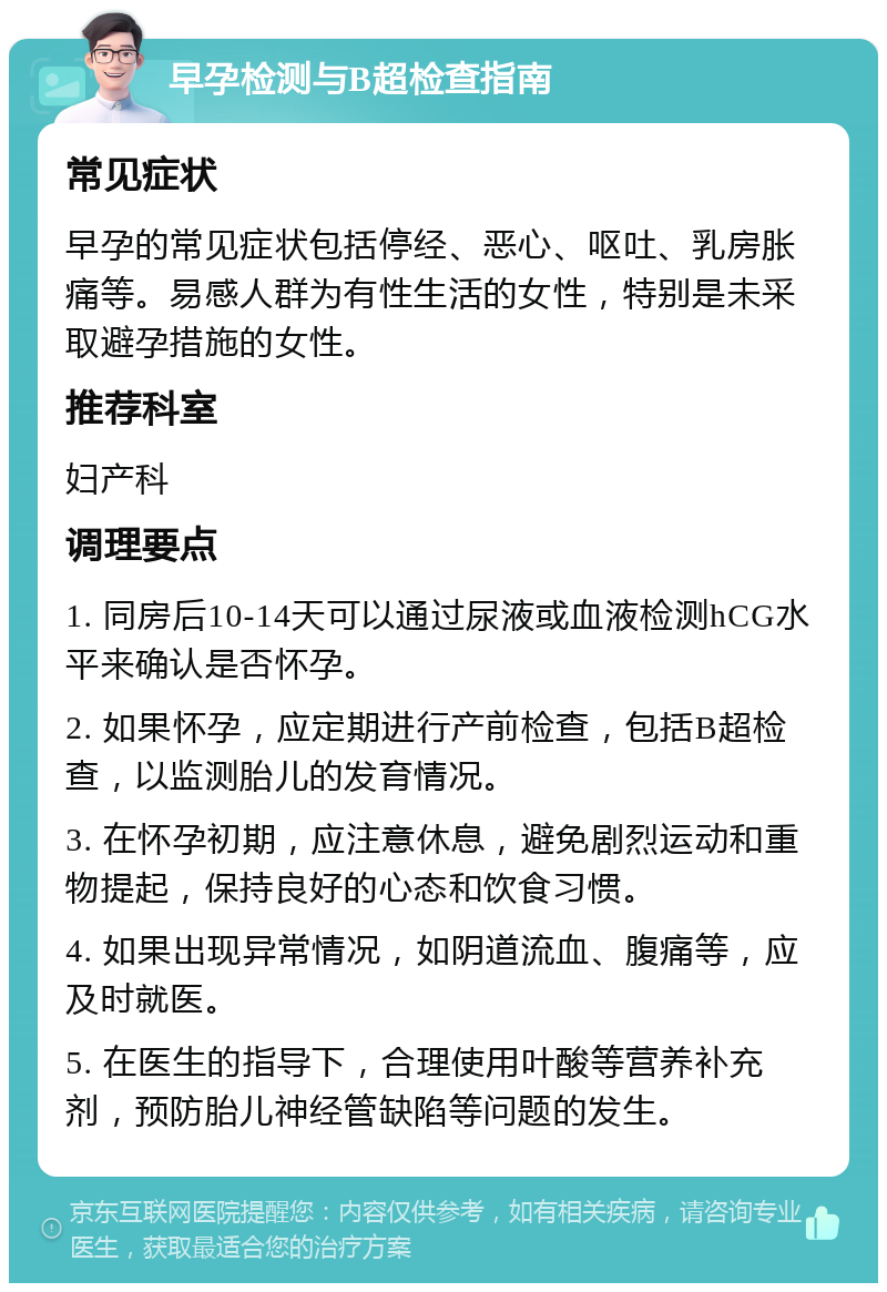 早孕检测与B超检查指南 常见症状 早孕的常见症状包括停经、恶心、呕吐、乳房胀痛等。易感人群为有性生活的女性，特别是未采取避孕措施的女性。 推荐科室 妇产科 调理要点 1. 同房后10-14天可以通过尿液或血液检测hCG水平来确认是否怀孕。 2. 如果怀孕，应定期进行产前检查，包括B超检查，以监测胎儿的发育情况。 3. 在怀孕初期，应注意休息，避免剧烈运动和重物提起，保持良好的心态和饮食习惯。 4. 如果出现异常情况，如阴道流血、腹痛等，应及时就医。 5. 在医生的指导下，合理使用叶酸等营养补充剂，预防胎儿神经管缺陷等问题的发生。