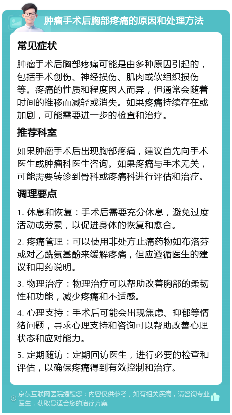 肿瘤手术后胸部疼痛的原因和处理方法 常见症状 肿瘤手术后胸部疼痛可能是由多种原因引起的，包括手术创伤、神经损伤、肌肉或软组织损伤等。疼痛的性质和程度因人而异，但通常会随着时间的推移而减轻或消失。如果疼痛持续存在或加剧，可能需要进一步的检查和治疗。 推荐科室 如果肿瘤手术后出现胸部疼痛，建议首先向手术医生或肿瘤科医生咨询。如果疼痛与手术无关，可能需要转诊到骨科或疼痛科进行评估和治疗。 调理要点 1. 休息和恢复：手术后需要充分休息，避免过度活动或劳累，以促进身体的恢复和愈合。 2. 疼痛管理：可以使用非处方止痛药物如布洛芬或对乙酰氨基酚来缓解疼痛，但应遵循医生的建议和用药说明。 3. 物理治疗：物理治疗可以帮助改善胸部的柔韧性和功能，减少疼痛和不适感。 4. 心理支持：手术后可能会出现焦虑、抑郁等情绪问题，寻求心理支持和咨询可以帮助改善心理状态和应对能力。 5. 定期随访：定期回访医生，进行必要的检查和评估，以确保疼痛得到有效控制和治疗。