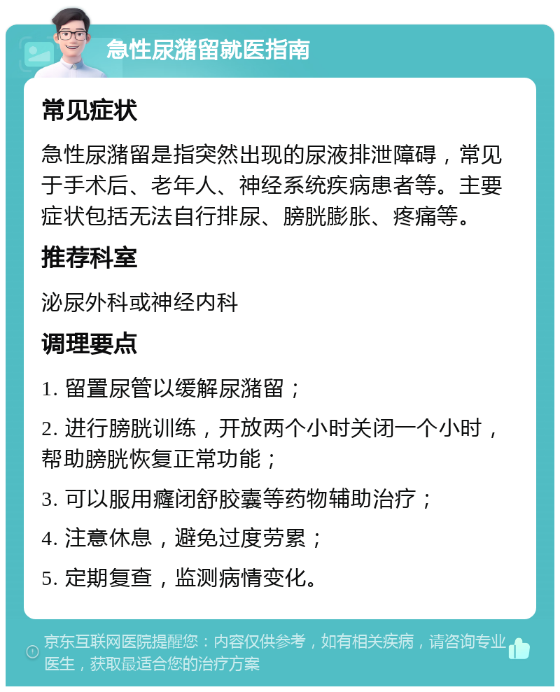 急性尿潴留就医指南 常见症状 急性尿潴留是指突然出现的尿液排泄障碍，常见于手术后、老年人、神经系统疾病患者等。主要症状包括无法自行排尿、膀胱膨胀、疼痛等。 推荐科室 泌尿外科或神经内科 调理要点 1. 留置尿管以缓解尿潴留； 2. 进行膀胱训练，开放两个小时关闭一个小时，帮助膀胱恢复正常功能； 3. 可以服用癃闭舒胶囊等药物辅助治疗； 4. 注意休息，避免过度劳累； 5. 定期复查，监测病情变化。