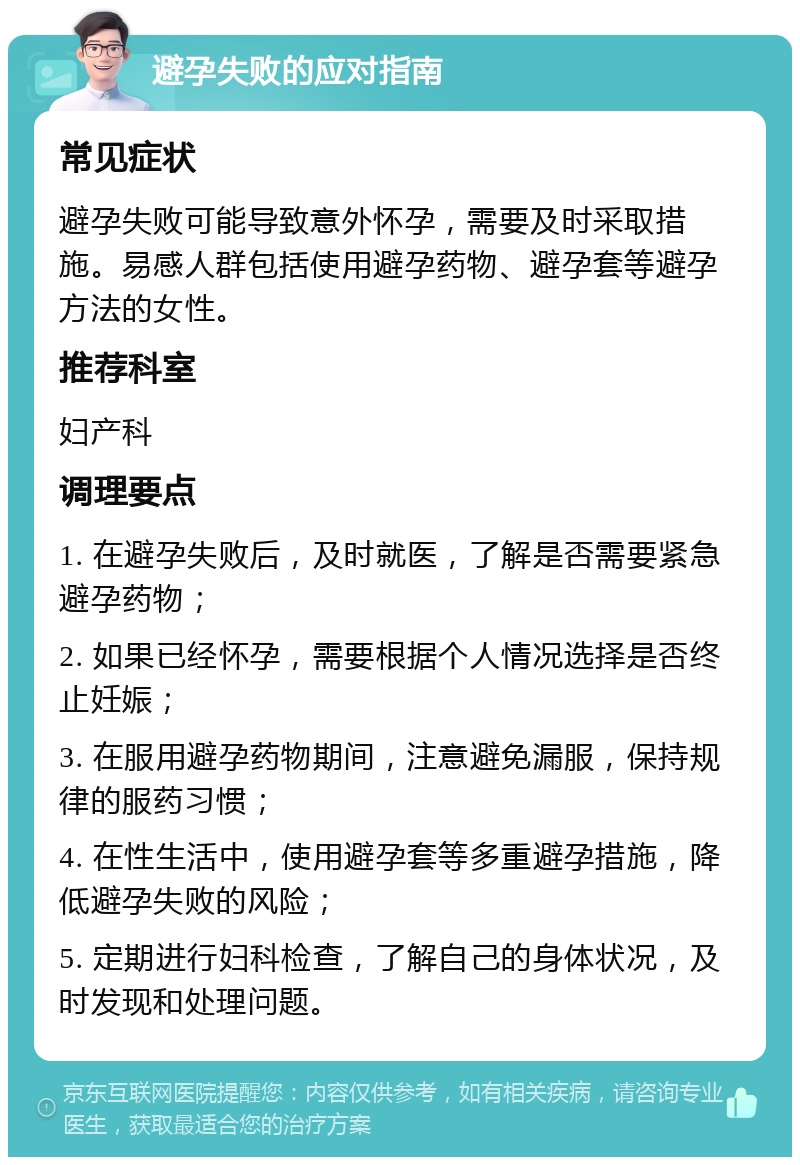 避孕失败的应对指南 常见症状 避孕失败可能导致意外怀孕，需要及时采取措施。易感人群包括使用避孕药物、避孕套等避孕方法的女性。 推荐科室 妇产科 调理要点 1. 在避孕失败后，及时就医，了解是否需要紧急避孕药物； 2. 如果已经怀孕，需要根据个人情况选择是否终止妊娠； 3. 在服用避孕药物期间，注意避免漏服，保持规律的服药习惯； 4. 在性生活中，使用避孕套等多重避孕措施，降低避孕失败的风险； 5. 定期进行妇科检查，了解自己的身体状况，及时发现和处理问题。