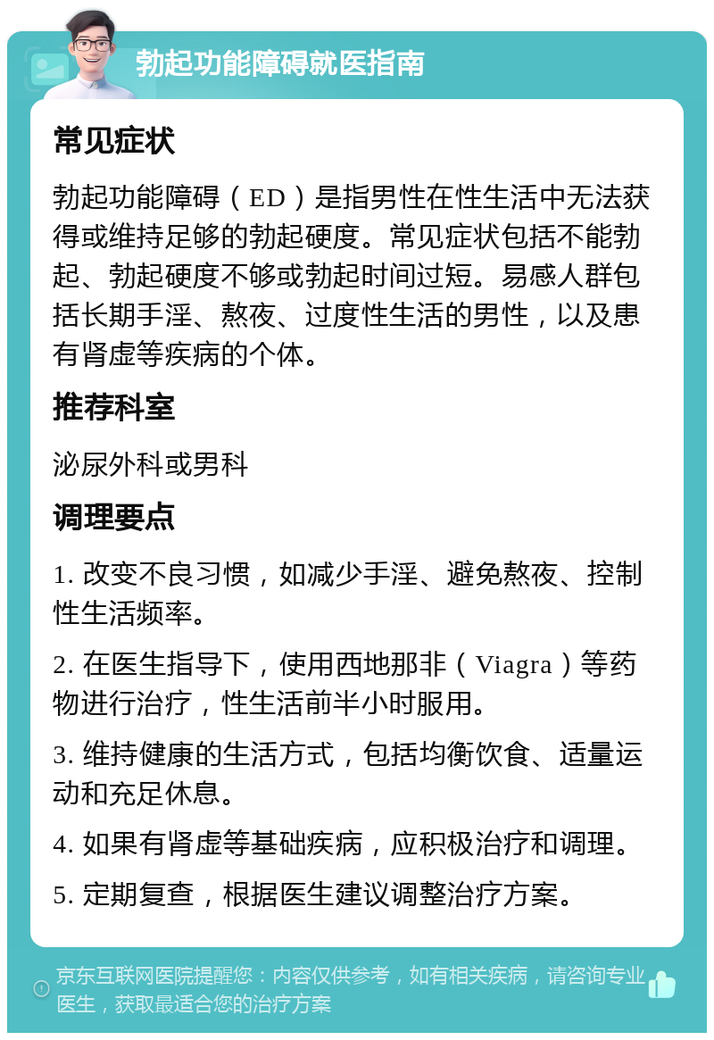 勃起功能障碍就医指南 常见症状 勃起功能障碍（ED）是指男性在性生活中无法获得或维持足够的勃起硬度。常见症状包括不能勃起、勃起硬度不够或勃起时间过短。易感人群包括长期手淫、熬夜、过度性生活的男性，以及患有肾虚等疾病的个体。 推荐科室 泌尿外科或男科 调理要点 1. 改变不良习惯，如减少手淫、避免熬夜、控制性生活频率。 2. 在医生指导下，使用西地那非（Viagra）等药物进行治疗，性生活前半小时服用。 3. 维持健康的生活方式，包括均衡饮食、适量运动和充足休息。 4. 如果有肾虚等基础疾病，应积极治疗和调理。 5. 定期复查，根据医生建议调整治疗方案。