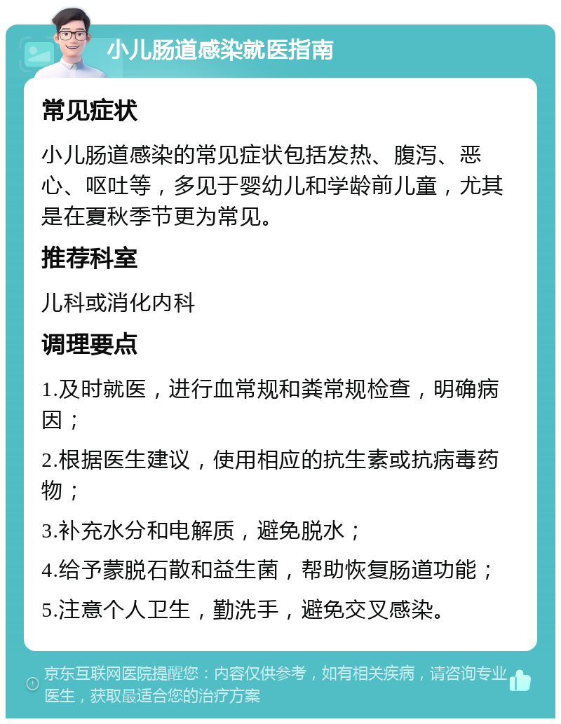 小儿肠道感染就医指南 常见症状 小儿肠道感染的常见症状包括发热、腹泻、恶心、呕吐等，多见于婴幼儿和学龄前儿童，尤其是在夏秋季节更为常见。 推荐科室 儿科或消化内科 调理要点 1.及时就医，进行血常规和粪常规检查，明确病因； 2.根据医生建议，使用相应的抗生素或抗病毒药物； 3.补充水分和电解质，避免脱水； 4.给予蒙脱石散和益生菌，帮助恢复肠道功能； 5.注意个人卫生，勤洗手，避免交叉感染。