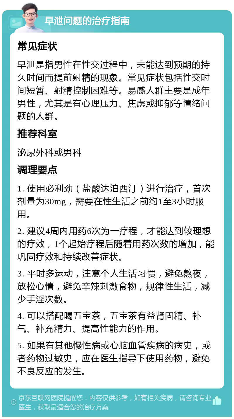 早泄问题的治疗指南 常见症状 早泄是指男性在性交过程中，未能达到预期的持久时间而提前射精的现象。常见症状包括性交时间短暂、射精控制困难等。易感人群主要是成年男性，尤其是有心理压力、焦虑或抑郁等情绪问题的人群。 推荐科室 泌尿外科或男科 调理要点 1. 使用必利劲（盐酸达泊西汀）进行治疗，首次剂量为30mg，需要在性生活之前约1至3小时服用。 2. 建议4周内用药6次为一疗程，才能达到较理想的疗效，1个起始疗程后随着用药次数的增加，能巩固疗效和持续改善症状。 3. 平时多运动，注意个人生活习惯，避免熬夜，放松心情，避免辛辣刺激食物，规律性生活，减少手淫次数。 4. 可以搭配喝五宝茶，五宝茶有益肾固精、补气、补充精力、提高性能力的作用。 5. 如果有其他慢性病或心脑血管疾病的病史，或者药物过敏史，应在医生指导下使用药物，避免不良反应的发生。