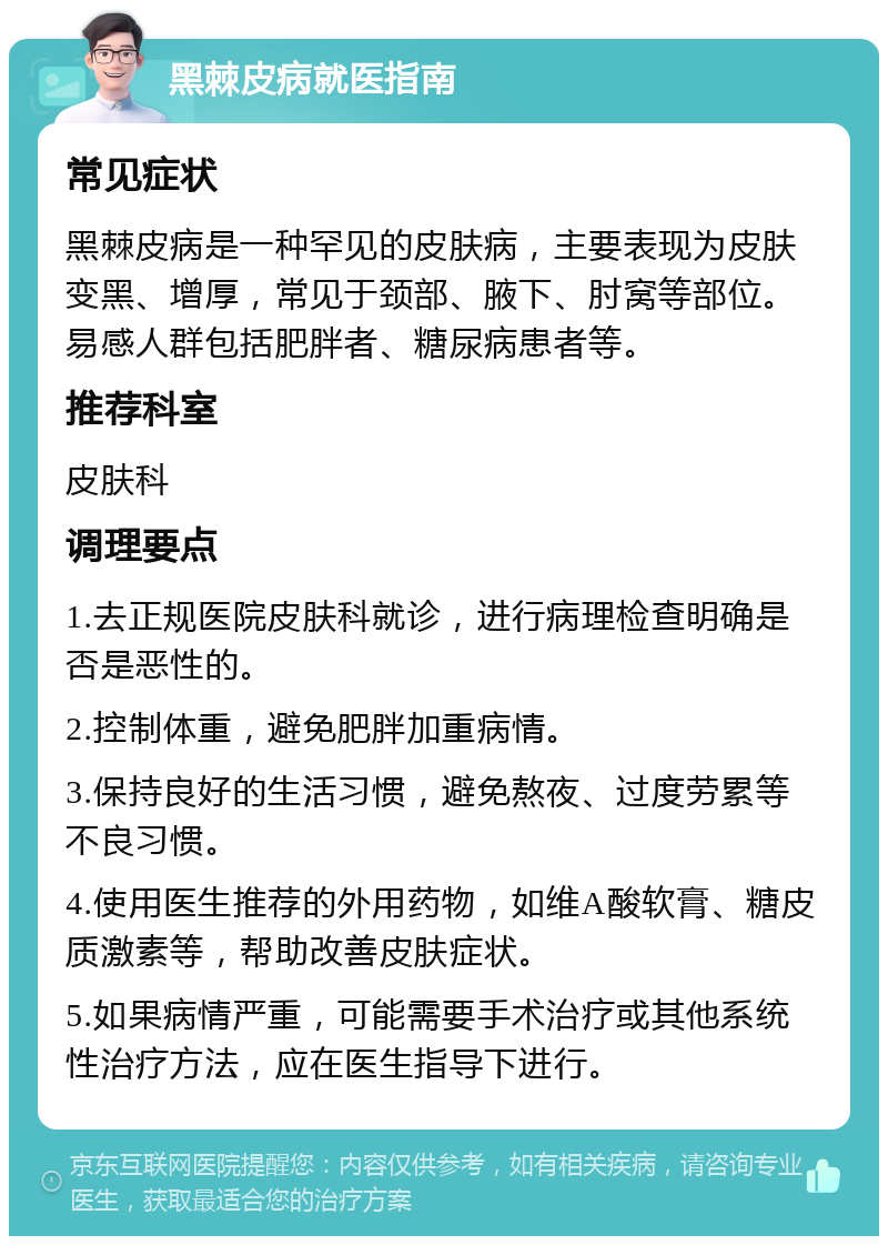 黑棘皮病就医指南 常见症状 黑棘皮病是一种罕见的皮肤病，主要表现为皮肤变黑、增厚，常见于颈部、腋下、肘窝等部位。易感人群包括肥胖者、糖尿病患者等。 推荐科室 皮肤科 调理要点 1.去正规医院皮肤科就诊，进行病理检查明确是否是恶性的。 2.控制体重，避免肥胖加重病情。 3.保持良好的生活习惯，避免熬夜、过度劳累等不良习惯。 4.使用医生推荐的外用药物，如维A酸软膏、糖皮质激素等，帮助改善皮肤症状。 5.如果病情严重，可能需要手术治疗或其他系统性治疗方法，应在医生指导下进行。