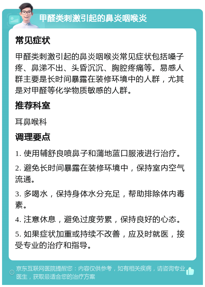 甲醛类刺激引起的鼻炎咽喉炎 常见症状 甲醛类刺激引起的鼻炎咽喉炎常见症状包括嗓子疼、鼻涕不出、头昏沉沉、胸腔疼痛等。易感人群主要是长时间暴露在装修环境中的人群，尤其是对甲醛等化学物质敏感的人群。 推荐科室 耳鼻喉科 调理要点 1. 使用辅舒良喷鼻子和蒲地蓝口服液进行治疗。 2. 避免长时间暴露在装修环境中，保持室内空气流通。 3. 多喝水，保持身体水分充足，帮助排除体内毒素。 4. 注意休息，避免过度劳累，保持良好的心态。 5. 如果症状加重或持续不改善，应及时就医，接受专业的治疗和指导。