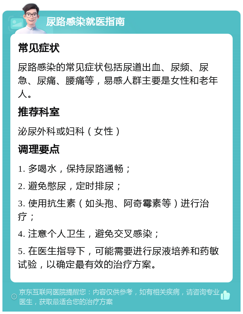 尿路感染就医指南 常见症状 尿路感染的常见症状包括尿道出血、尿频、尿急、尿痛、腰痛等，易感人群主要是女性和老年人。 推荐科室 泌尿外科或妇科（女性） 调理要点 1. 多喝水，保持尿路通畅； 2. 避免憋尿，定时排尿； 3. 使用抗生素（如头孢、阿奇霉素等）进行治疗； 4. 注意个人卫生，避免交叉感染； 5. 在医生指导下，可能需要进行尿液培养和药敏试验，以确定最有效的治疗方案。