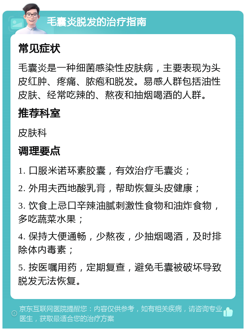 毛囊炎脱发的治疗指南 常见症状 毛囊炎是一种细菌感染性皮肤病，主要表现为头皮红肿、疼痛、脓疱和脱发。易感人群包括油性皮肤、经常吃辣的、熬夜和抽烟喝酒的人群。 推荐科室 皮肤科 调理要点 1. 口服米诺环素胶囊，有效治疗毛囊炎； 2. 外用夫西地酸乳膏，帮助恢复头皮健康； 3. 饮食上忌口辛辣油腻刺激性食物和油炸食物，多吃蔬菜水果； 4. 保持大便通畅，少熬夜，少抽烟喝酒，及时排除体内毒素； 5. 按医嘱用药，定期复查，避免毛囊被破坏导致脱发无法恢复。