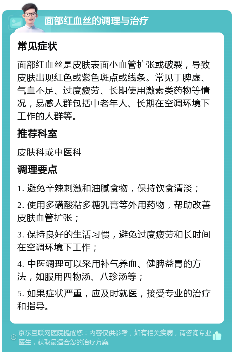 面部红血丝的调理与治疗 常见症状 面部红血丝是皮肤表面小血管扩张或破裂，导致皮肤出现红色或紫色斑点或线条。常见于脾虚、气血不足、过度疲劳、长期使用激素类药物等情况，易感人群包括中老年人、长期在空调环境下工作的人群等。 推荐科室 皮肤科或中医科 调理要点 1. 避免辛辣刺激和油腻食物，保持饮食清淡； 2. 使用多磺酸粘多糖乳膏等外用药物，帮助改善皮肤血管扩张； 3. 保持良好的生活习惯，避免过度疲劳和长时间在空调环境下工作； 4. 中医调理可以采用补气养血、健脾益胃的方法，如服用四物汤、八珍汤等； 5. 如果症状严重，应及时就医，接受专业的治疗和指导。