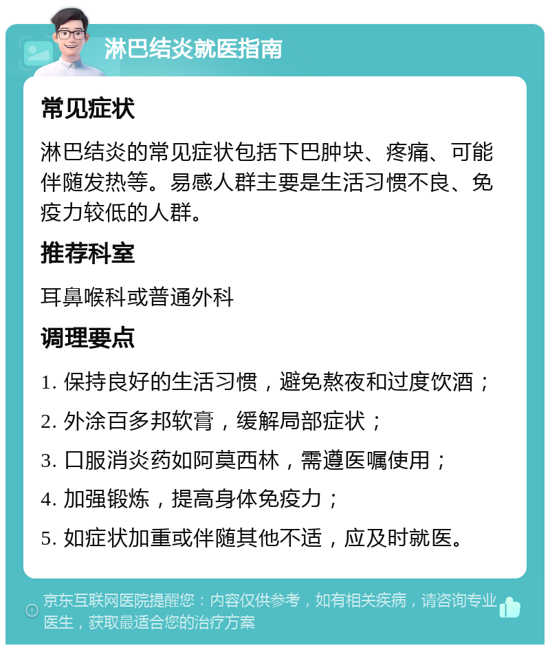 淋巴结炎就医指南 常见症状 淋巴结炎的常见症状包括下巴肿块、疼痛、可能伴随发热等。易感人群主要是生活习惯不良、免疫力较低的人群。 推荐科室 耳鼻喉科或普通外科 调理要点 1. 保持良好的生活习惯，避免熬夜和过度饮酒； 2. 外涂百多邦软膏，缓解局部症状； 3. 口服消炎药如阿莫西林，需遵医嘱使用； 4. 加强锻炼，提高身体免疫力； 5. 如症状加重或伴随其他不适，应及时就医。