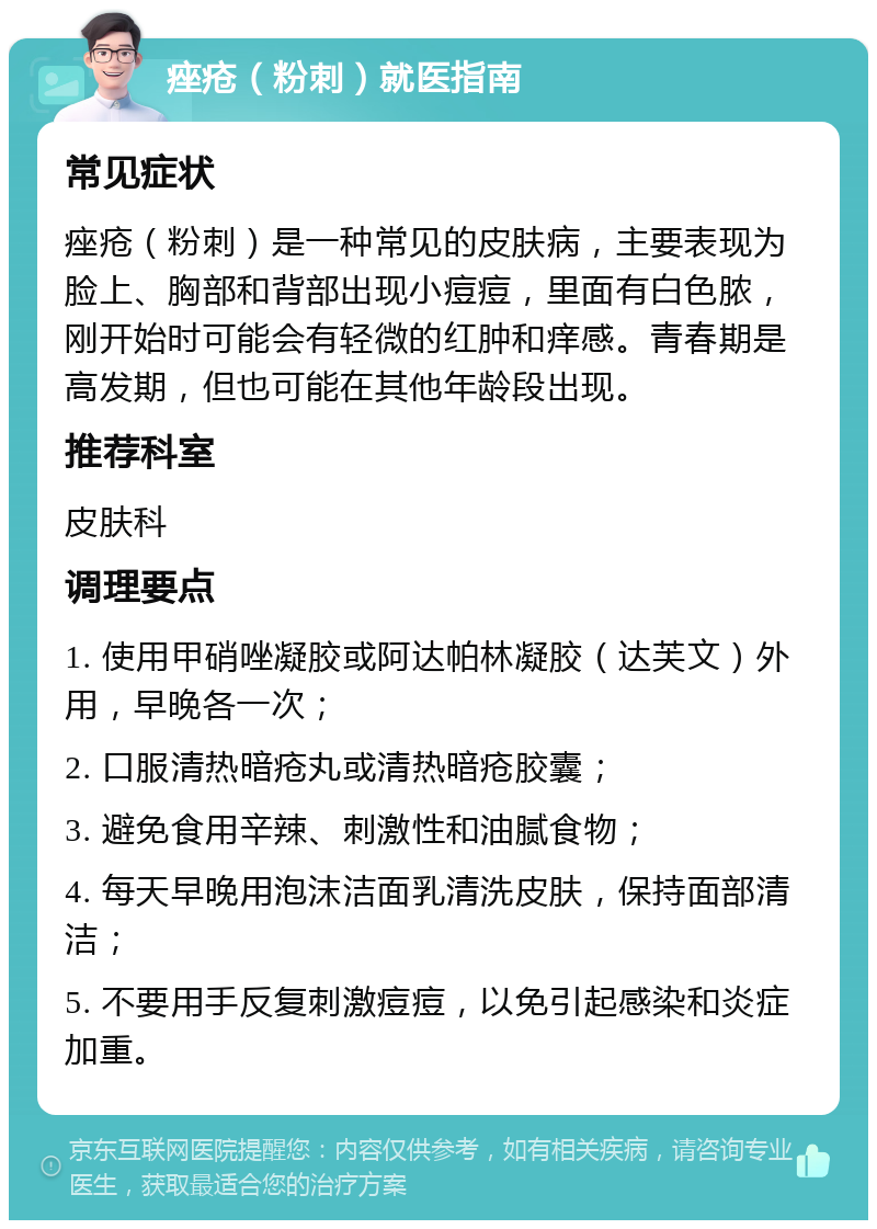 痤疮（粉刺）就医指南 常见症状 痤疮（粉刺）是一种常见的皮肤病，主要表现为脸上、胸部和背部出现小痘痘，里面有白色脓，刚开始时可能会有轻微的红肿和痒感。青春期是高发期，但也可能在其他年龄段出现。 推荐科室 皮肤科 调理要点 1. 使用甲硝唑凝胶或阿达帕林凝胶（达芙文）外用，早晚各一次； 2. 口服清热暗疮丸或清热暗疮胶囊； 3. 避免食用辛辣、刺激性和油腻食物； 4. 每天早晚用泡沫洁面乳清洗皮肤，保持面部清洁； 5. 不要用手反复刺激痘痘，以免引起感染和炎症加重。