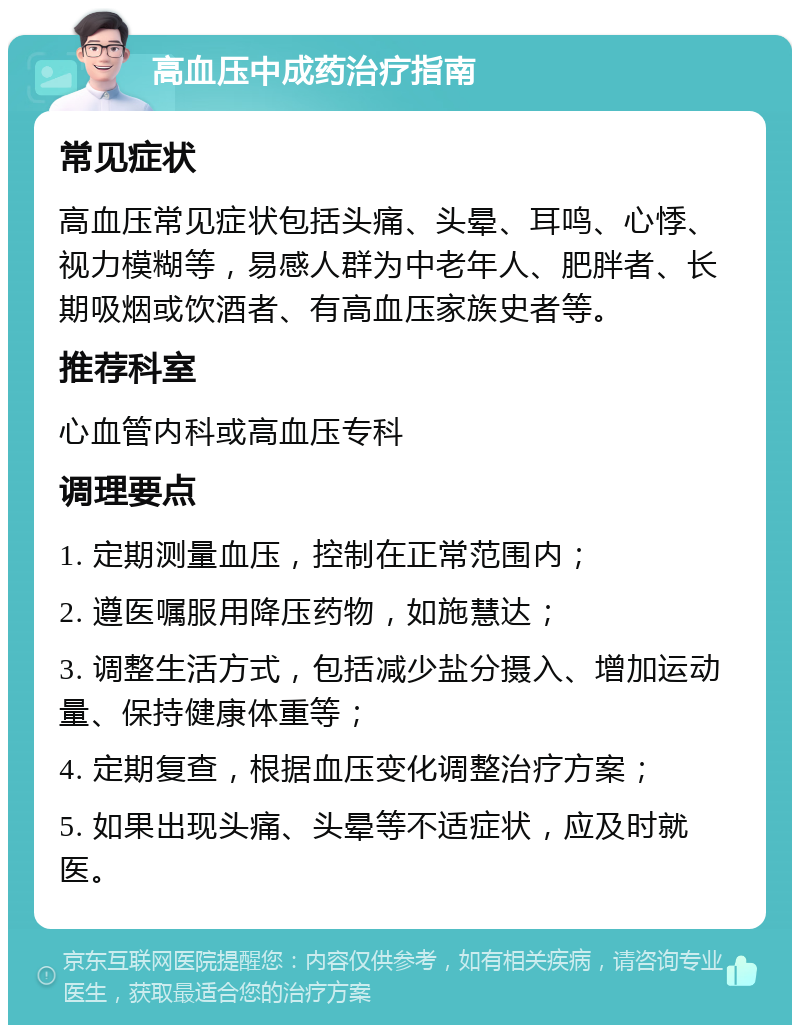 高血压中成药治疗指南 常见症状 高血压常见症状包括头痛、头晕、耳鸣、心悸、视力模糊等，易感人群为中老年人、肥胖者、长期吸烟或饮酒者、有高血压家族史者等。 推荐科室 心血管内科或高血压专科 调理要点 1. 定期测量血压，控制在正常范围内； 2. 遵医嘱服用降压药物，如施慧达； 3. 调整生活方式，包括减少盐分摄入、增加运动量、保持健康体重等； 4. 定期复查，根据血压变化调整治疗方案； 5. 如果出现头痛、头晕等不适症状，应及时就医。